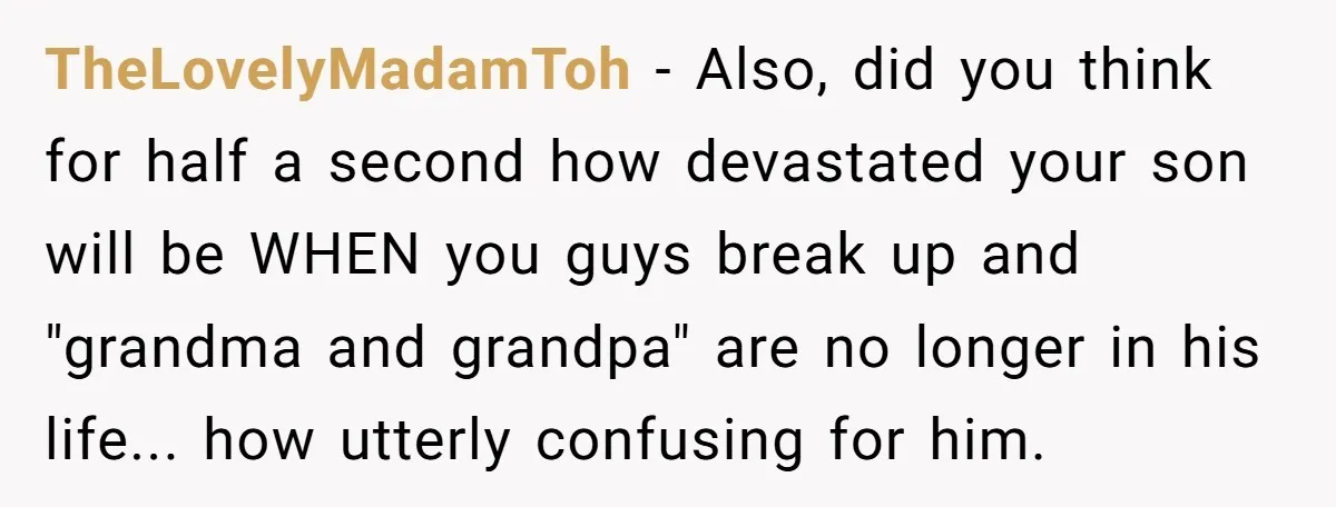 TheLovelyMadamToh − Also, did you think for half a second how devastated your son will be WHEN you guys break up and "grandma and grandpa" are no longer in his...