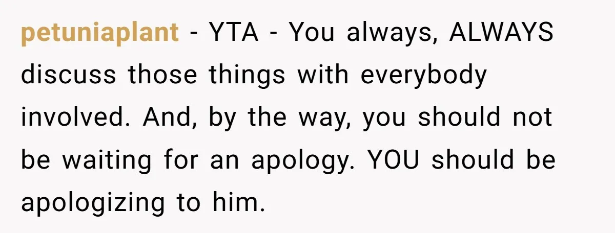 petuniaplant − YTA - You always, ALWAYS discuss those things with everybody involved. And, by the way, you should not be waiting for an apology. YOU should be apologizing to...