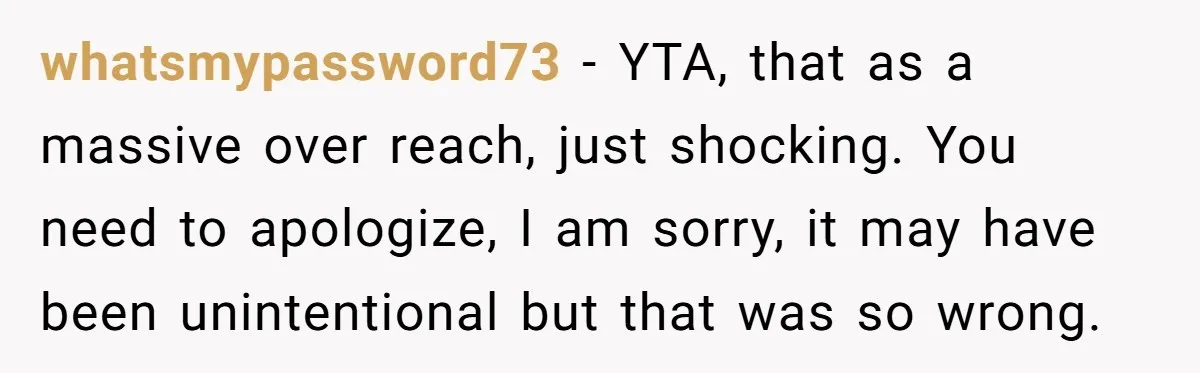 whatsmypassword73 − YTA, that as a massive over reach, just shocking. You need to apologize, I am sorry, it may have been unintentional but that was so wrong.