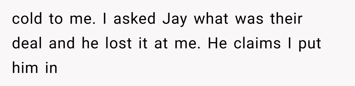 cold to me. I asked Jay what was their deal and he lost it at me. He claims I put him in