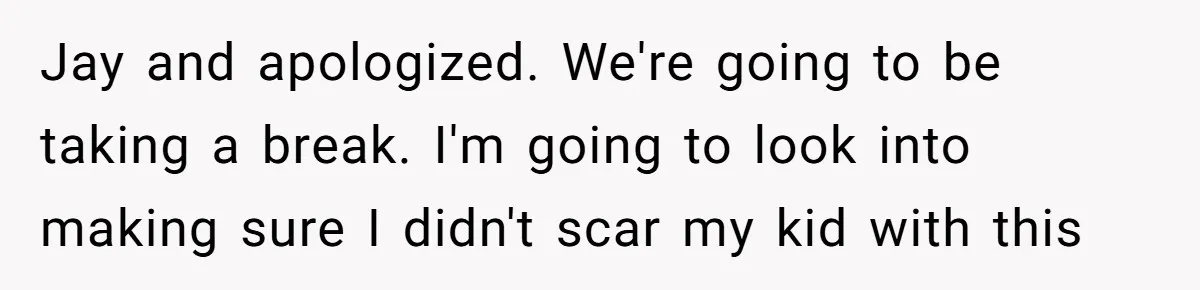 Jay and apologized. We're going to be taking a break. I'm going to look into making sure I didn't scar my kid with this