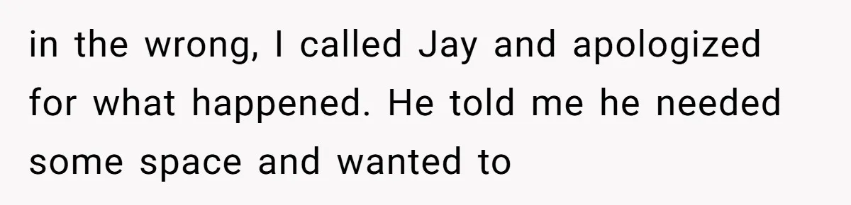 in the wrong, I called Jay and apologized for what happened. He told me he needed some space and wanted to