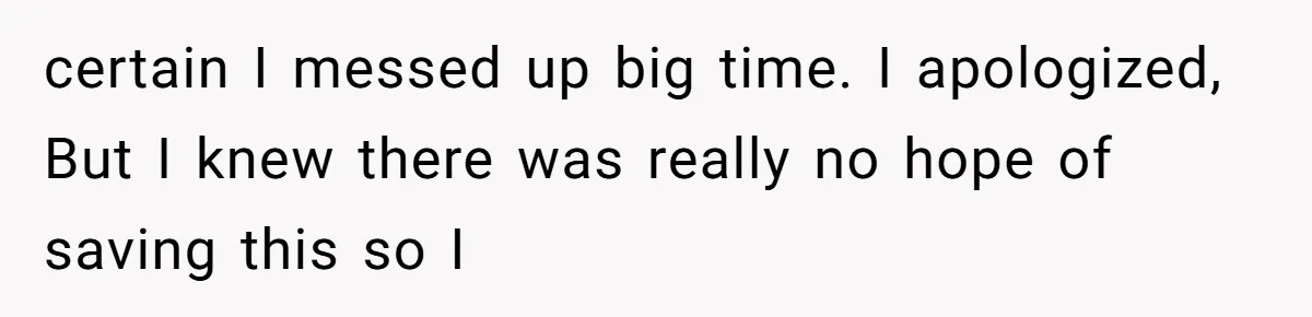 certain I messed up big time. I apologized, But I knew there was really no hope of saving this so I