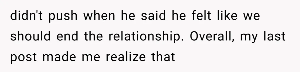 didn't push when he said he felt like we should end the relationship. Overall, my last post made me realize that