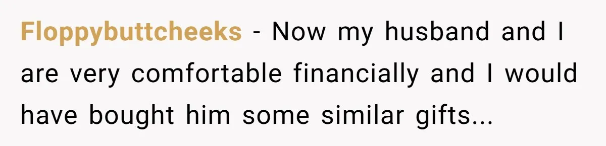 Floppybuttcheeks − Now my husband and I are very comfortable financially and I would have bought him some similar gifts...