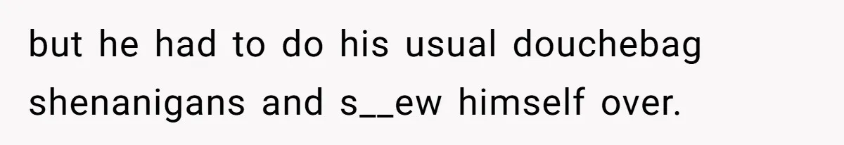 but he had to do his usual douchebag shenanigans and s__ew himself over.