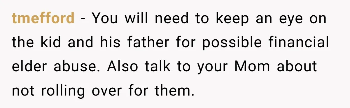 tmefford − You will need to keep an eye on the kid and his father for possible financial elder abuse. Also talk to your Mom about not rolling over for...