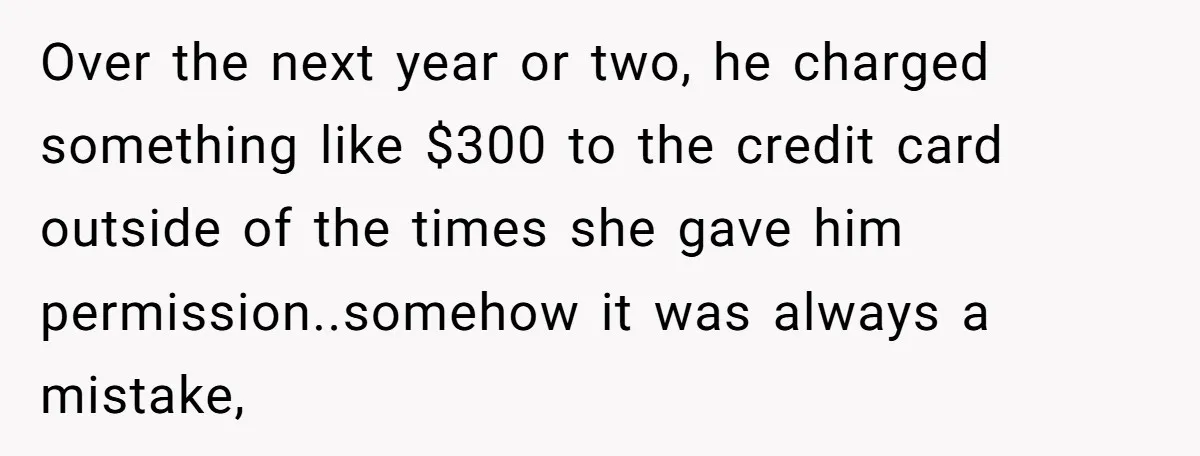 Over the next year or two, he charged something like $300 to the credit card outside of the times she gave him permission..somehow it was always a mistake,