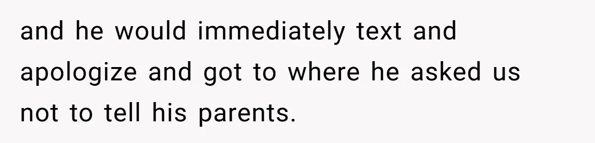 and he would immediately text and apologize and got to where he asked us not to tell his parents.