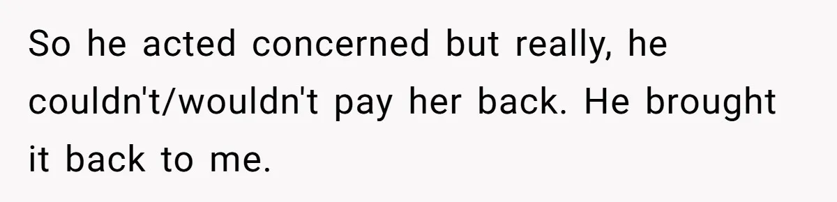 So he acted concerned but really, he couldn't/wouldn't pay her back. He brought it back to me.