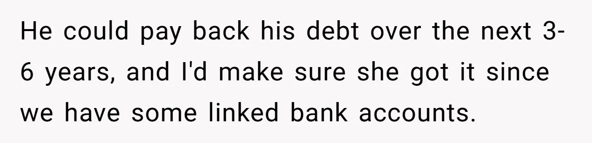 He could pay back his debt over the next 3-6 years, and I'd make sure she got it since we have some linked bank accounts.