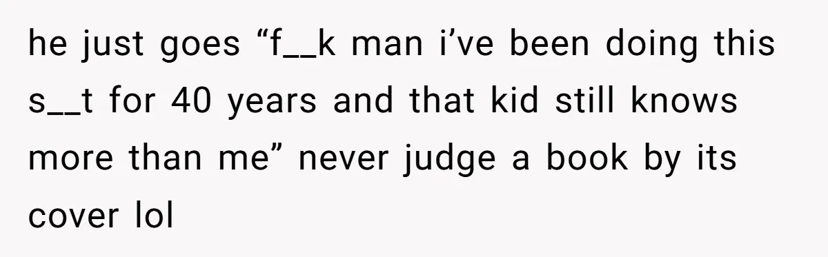 he just goes “f__k man i’ve been doing this s__t for 40 years and that kid still knows more than me” never judge a book by its cover lol