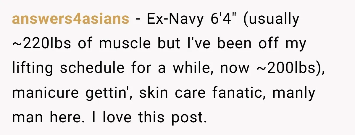 answers4asians − Ex-Navy 6'4" (usually ~220lbs of muscle but I've been off my lifting schedule for a while, now ~200lbs), manicure gettin', skin care fanatic, manly man here. I love...