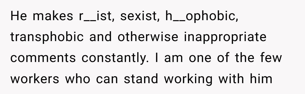 He makes r__ist, sexist, h__ophobic, transphobic and otherwise inappropriate comments constantly. I am one of the few workers who can stand working with him