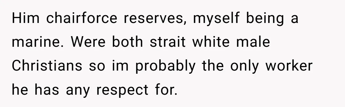 Him chairforce reserves, myself being a marine. Were both strait white male Christians so im probably the only worker he has any respect for.