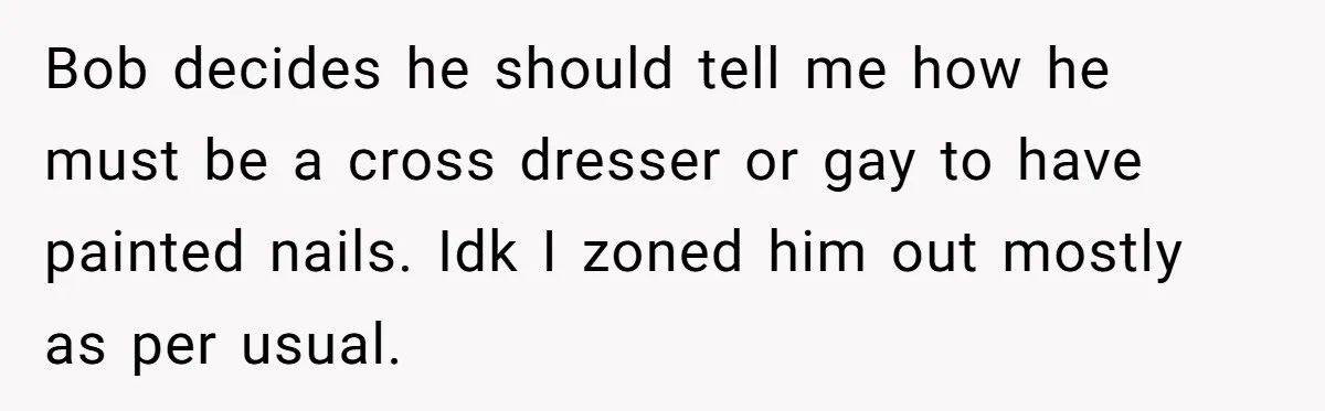Bob decides he should tell me how he must be a cross dresser or gay to have painted nails. Idk I zoned him out mostly as per usual.