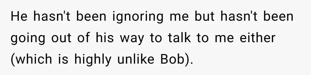 He hasn't been ignoring me but hasn't been going out of his way to talk to me either (which is highly unlike Bob).