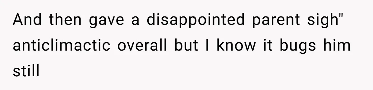 And then gave a disappointed parent sigh" anticlimactic overall but I know it bugs him still