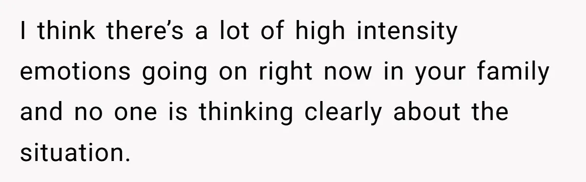 I think there’s a lot of high intensity emotions going on right now in your family and no one is thinking clearly about the situation.