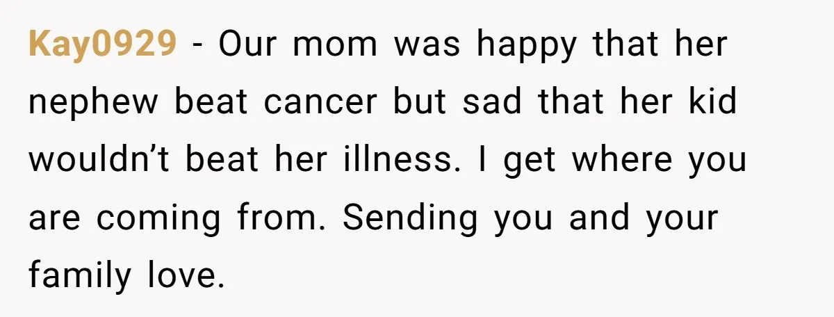 Kay0929 − Our mom was happy that her nephew beat cancer but sad that her kid wouldn’t beat her illness. I get where you are coming from. Sending you and...