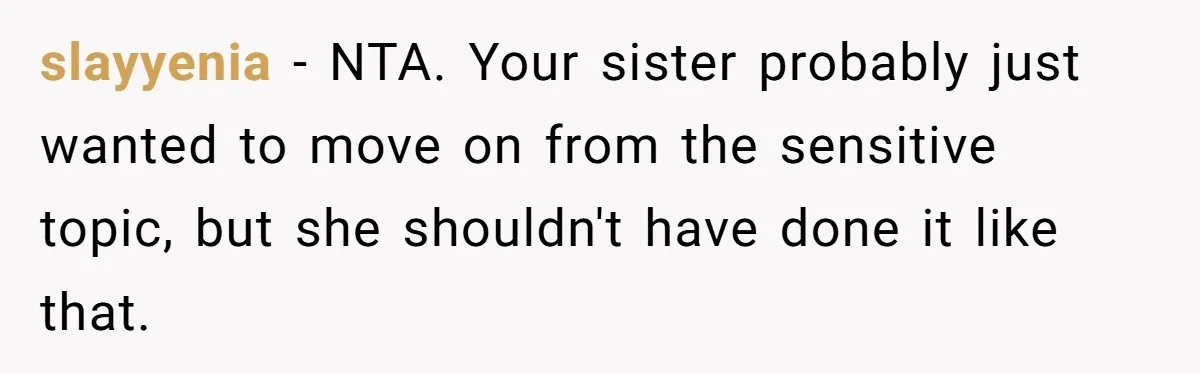 slayyenia − NTA. Your sister probably just wanted to move on from the sensitive topic, but she shouldn't have done it like that.