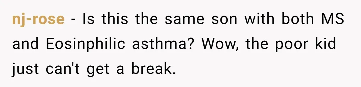 nj-rose − Is this the same son with both MS and Eosinphilic asthma? Wow, the poor kid just can't get a break.