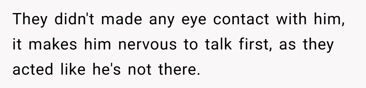 They didn't made any eye contact with him, it makes him nervous to talk first, as they acted like he's not there.