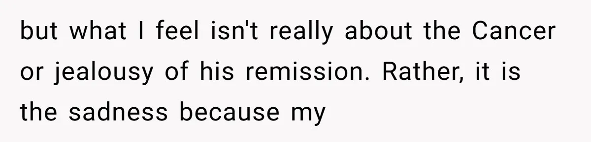 but what I feel isn't really about the Cancer or jealousy of his remission. Rather, it is the sadness because my