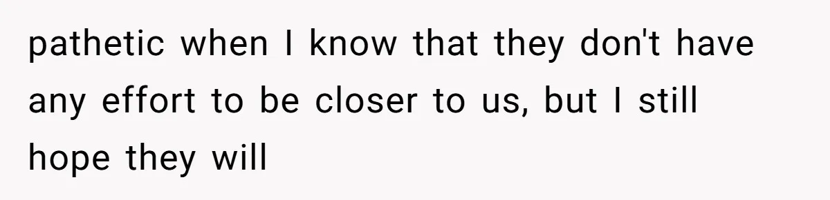 pathetic when I know that they don't have any effort to be closer to us, but I still hope they will