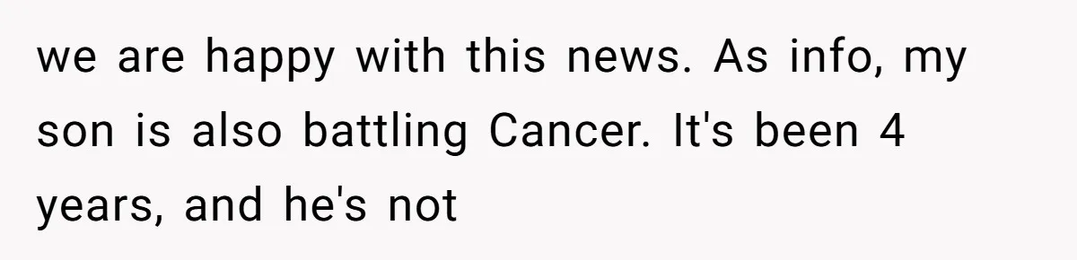 we are happy with this news. As info, my son is also battling Cancer. It's been 4 years, and he's not