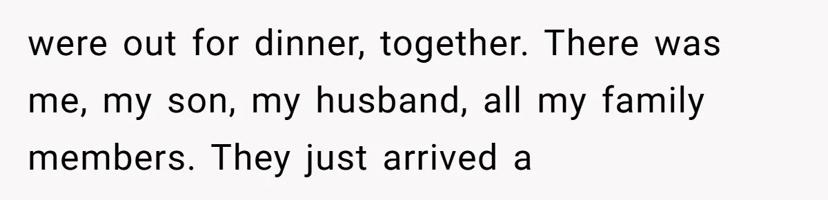 were out for dinner, together. There was me, my son, my husband, all my family members. They just arrived a