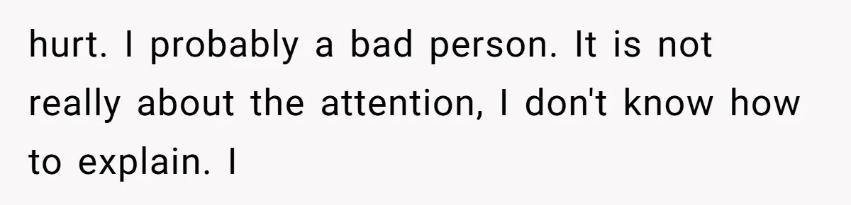 hurt. I probably a bad person. It is not really about the attention, I don't know how to explain. I
