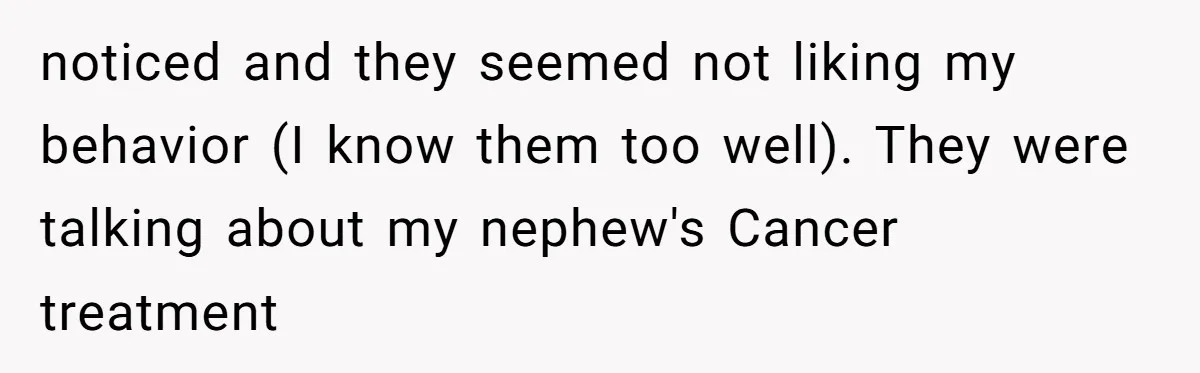 noticed and they seemed not liking my behavior (I know them too well). They were talking about my nephew's Cancer treatment