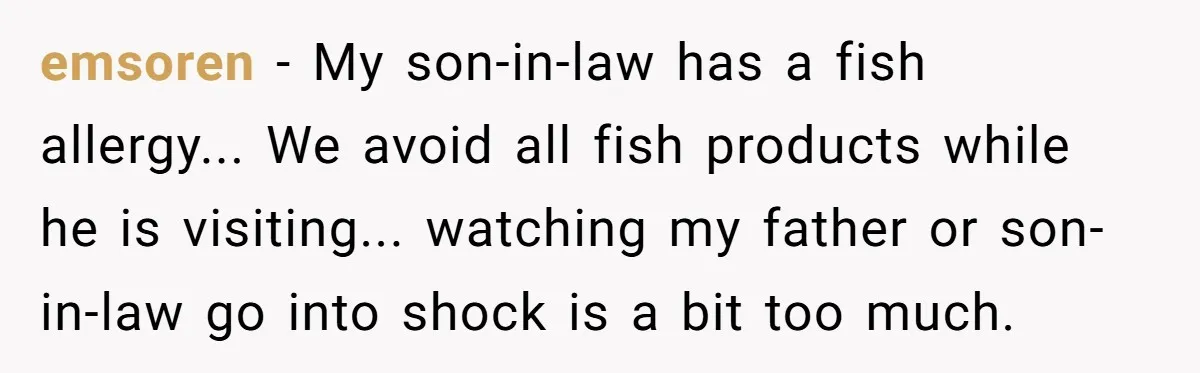 emsoren − My son-in-law has a fish allergy... We avoid all fish products while he is visiting... watching my father or son-in-law go into shock is a bit too much.