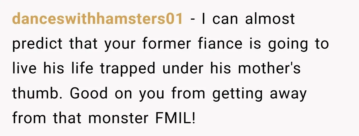 danceswithhamsters01 − I can almost predict that your former fiance is going to live his life trapped under his mother's thumb. Good on you from getting away from that monster...