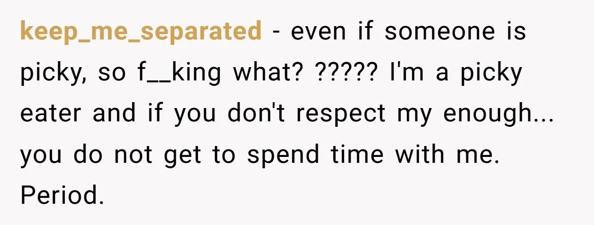 keep_me_separated − even if someone is picky, so f__king what? ????? I'm a picky eater and if you don't respect my enough... you do not get to spend time with...