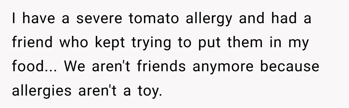 I have a severe tomato allergy and had a friend who kept trying to put them in my food... We aren't friends anymore because allergies aren't a toy.