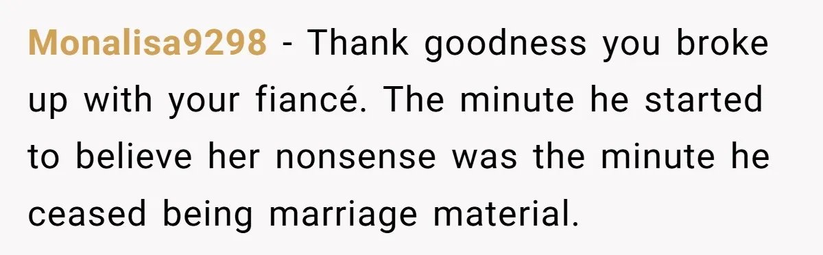 Monalisa9298 − Thank goodness you broke up with your fiancé. The minute he started to believe her nonsense was the minute he ceased being marriage material.