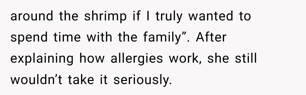 around the shrimp if I truly wanted to spend time with the family”. After explaining how allergies work, she still wouldn’t take it seriously.