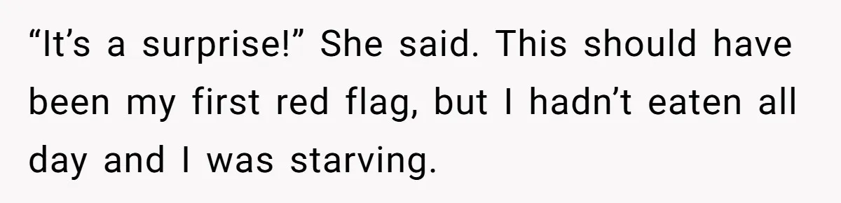 “It’s a surprise!” She said. This should have been my first red flag, but I hadn’t eaten all day and I was starving.