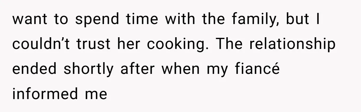 want to spend time with the family, but I couldn’t trust her cooking. The relationship ended shortly after when my fiancé informed me