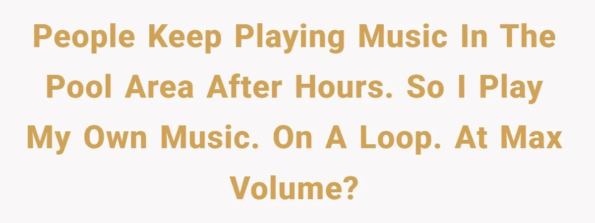 People keep playing music in the pool area after hours. So I play my own music. On a loop. At max volume?