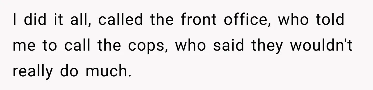 I did it all, called the front office, who told me to call the cops, who said they wouldn't really do much.