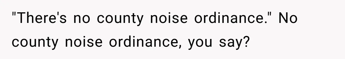 "There's no county noise ordinance." No county noise ordinance, you say?