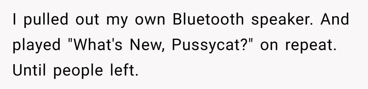 I pulled out my own Bluetooth speaker. And played "What's New, Pussycat?" on repeat. Until people left.
