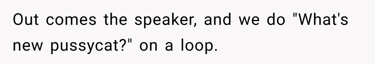 Out comes the speaker, and we do "What's new pussycat?" on a loop.