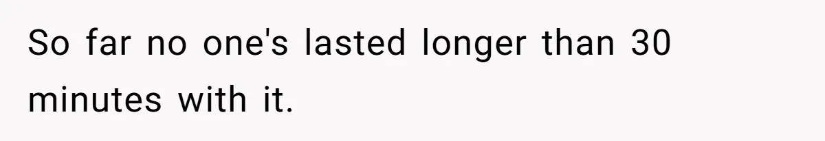 So far no one's lasted longer than 30 minutes with it.