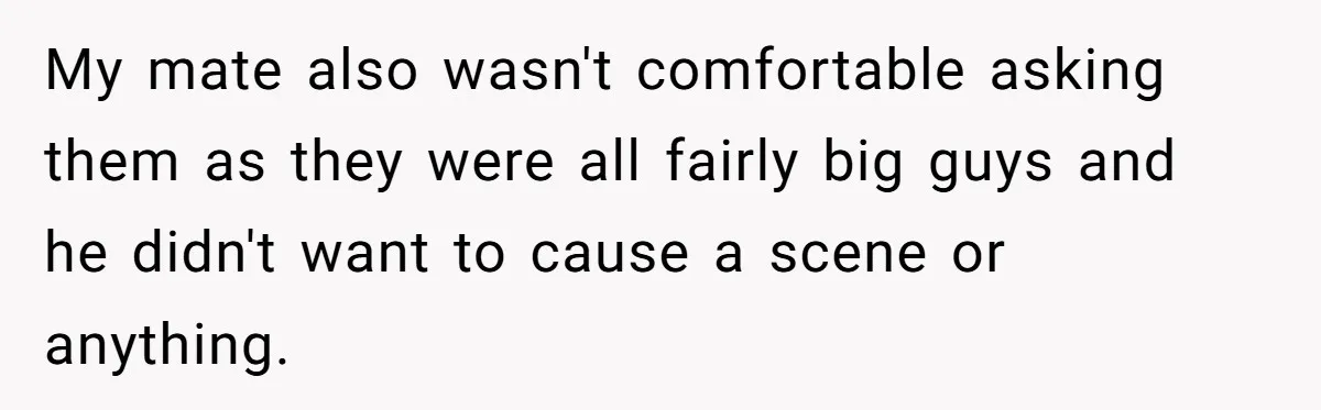 My mate also wasn't comfortable asking them as they were all fairly big guys and he didn't want to cause a scene or anything.
