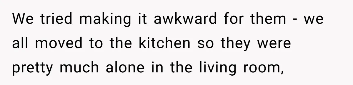 We tried making it awkward for them - we all moved to the kitchen so they were pretty much alone in the living room,