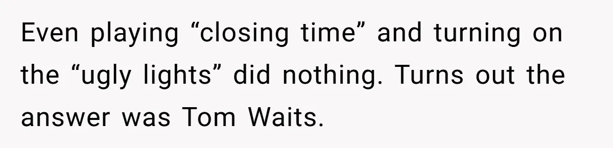 Even playing “closing time” and turning on the “ugly lights” did nothing. Turns out the answer was Tom Waits.